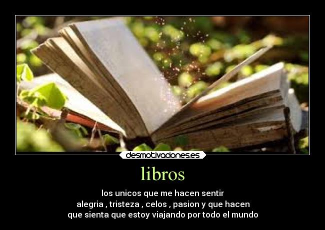 libros - los unicos que me hacen sentir
alegria , tristeza , celos , pasion y que hacen
que sienta que estoy viajando por todo el mundo
