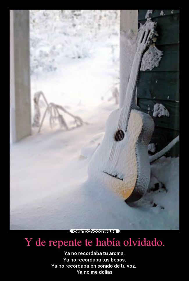 Y de repente te había olvidado. - Ya no recordaba tu aroma.
Ya no recordaba tus besos.
Ya no recordaba en sonido de tu voz.
Ya no me dolías