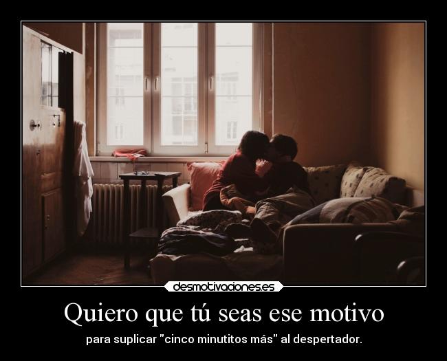 Quiero que tú seas ese motivo - para suplicar cinco minutitos más al despertador.