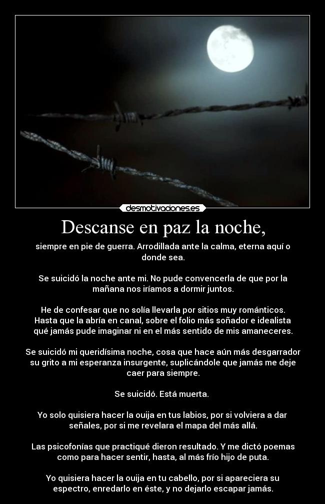 Descanse en paz la noche, - siempre en pie de guerra. Arrodillada ante la calma, eterna aquí o
donde sea.

Se suicidó la noche ante mi. No pude convencerla de que por la
mañana nos iríamos a dormir juntos.

He de confesar que no solía llevarla por sitios muy románticos.
Hasta que la abría en canal, sobre el folio más soñador e idealista
qué jamás pude imaginar ni en el más sentido de mis amaneceres.

Se suicidó mi queridísima noche, cosa que hace aún más desgarrador
su grito a mi esperanza insurgente, suplicándole que jamás me deje
caer para siempre.

Se suicidó. Está muerta. 

Yo solo quisiera hacer la ouija en tus labios, por si volviera a dar
señales, por si me revelara el mapa del más allá.

Las psicofonías que practiqué dieron resultado. Y me dictó poemas
como para hacer sentir, hasta, al más frío hijo de puta.

Yo quisiera hacer la ouija en tu cabello, por si apareciera su
espectro, enredarlo en éste, y no dejarlo escapar jamás.