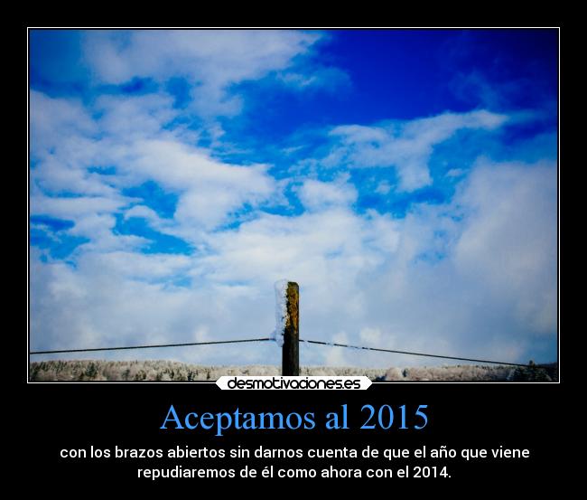 Aceptamos al 2015 - con los brazos abiertos sin darnos cuenta de que el año que viene
repudiaremos de él como ahora con el 2014.