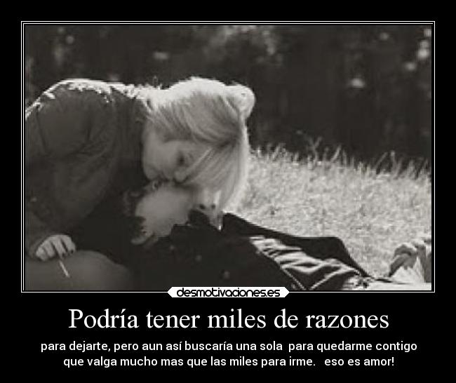 Podría tener miles de razones - para dejarte, pero aun así buscaría una sola para quedarme contigo
que valga mucho mas que las miles para irme. eso es amor!