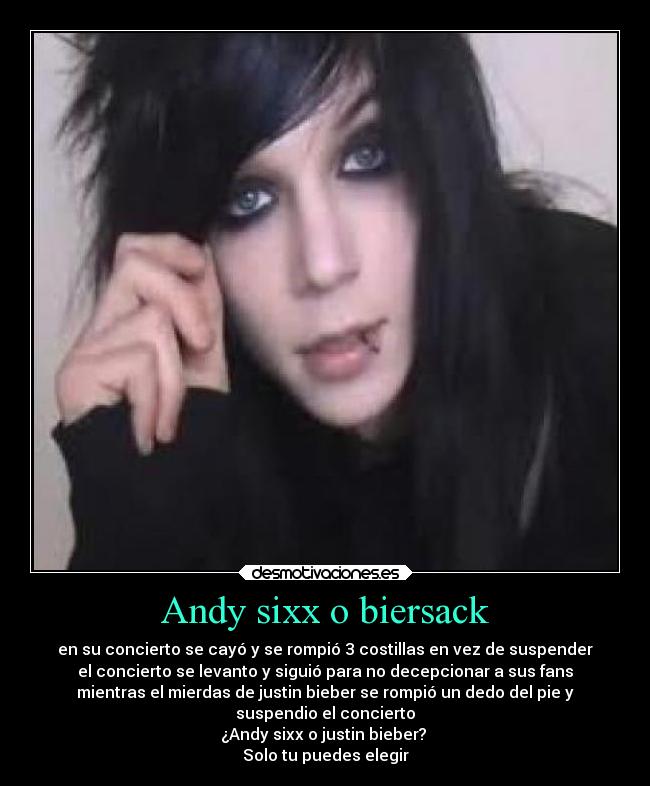 Andy sixx o biersack - en su concierto se cayó y se rompió 3 costillas en vez de suspender
el concierto se levanto y siguió para no decepcionar a sus fans
mientras el mierdas de justin bieber se rompió un dedo del pie y
suspendio el concierto
¿Andy sixx o justin bieber? 
Solo tu puedes elegir