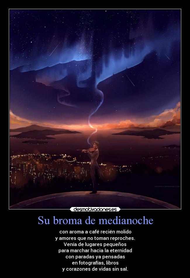 Su broma de medianoche - con aroma a café recién molido
y amores que no toman reproches.
Venía de lugares pequeños
para marchar hacia la eternidad
con paradas ya pensadas
en fotografías, libros
y corazones de vidas sin sal.