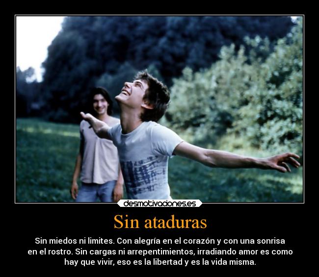 Sin ataduras - Sin miedos ni limites. Con alegría en el corazón y con una sonrisa
en el rostro. Sin cargas ni arrepentimientos, irradiando amor es como
hay que vivir, eso es la libertad y es la vida misma.
