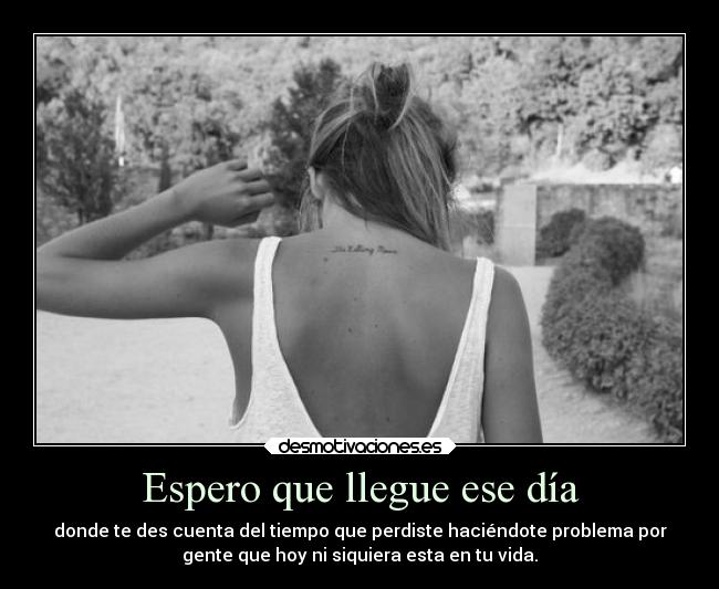Espero que llegue ese día - donde te des cuenta del tiempo que perdiste haciéndote problema por
gente que hoy ni siquiera esta en tu vida.