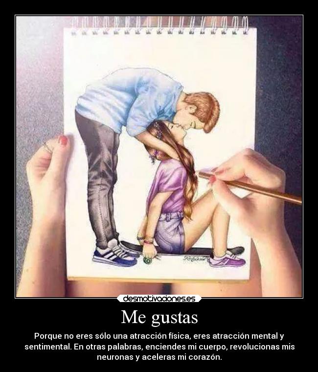 Me gustas - Porque no eres sólo una atracción física, eres atracción mental y
sentimental. En otras palabras, enciendes mi cuerpo, revolucionas mis
neuronas y aceleras mi corazón.