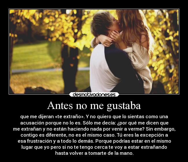 Antes no me gustaba - que me dijeran «te extraño». Y no quiero que lo sientas como una
acusación porque no lo es. Sólo me decía: ¿por qué me dicen que
me extrañan y no están haciendo nada por venir a verme? Sin embargo,
contigo es diferente, no es el mismo caso. Tú eres la excepción a
esa frustración y a todo lo demás. Porque podrías estar en el mismo
lugar que yo pero si no te tengo cerca te voy a estar extrañando
hasta volver a tomarte de la mano.