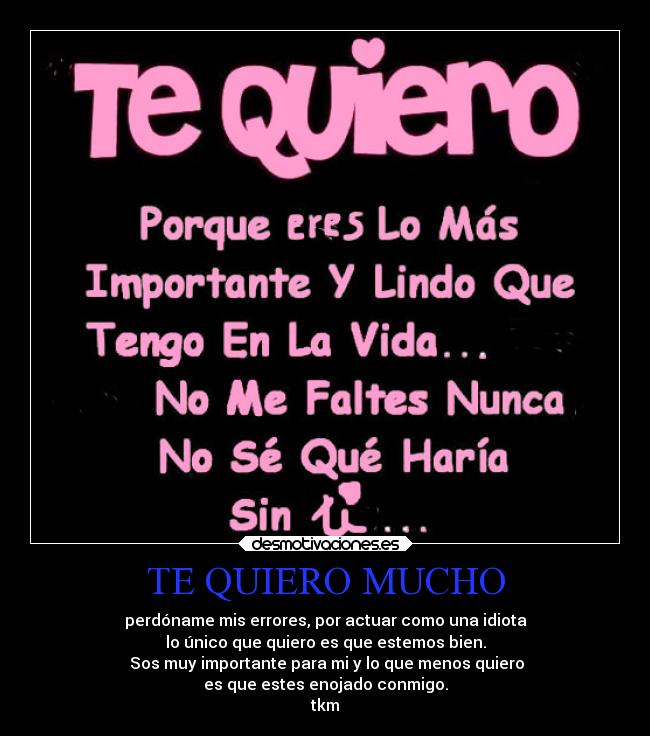 TE QUIERO MUCHO - perdóname mis errores, por actuar como una idiota
lo único que quiero es que estemos bien.
 Sos muy importante para mi y lo que menos quiero
es que estes enojado conmigo.
tkm♥