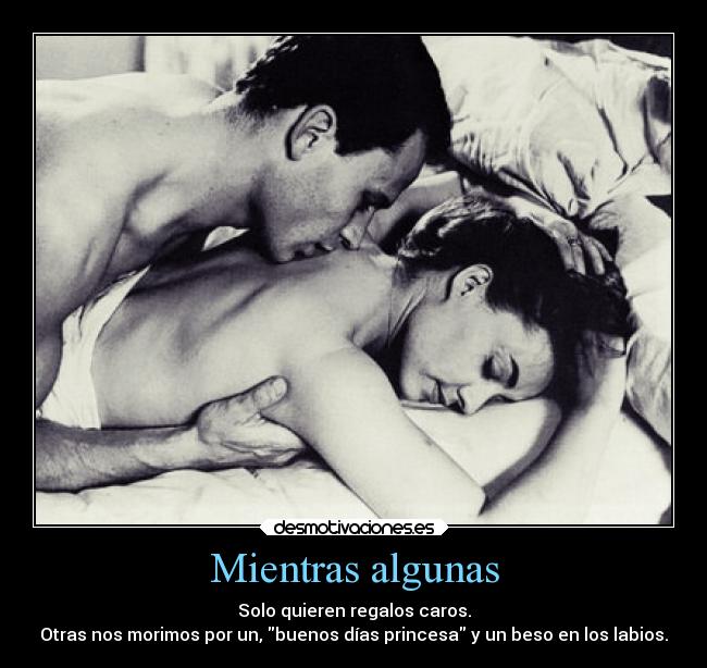 Mientras algunas - Solo quieren regalos caros.
Otras nos morimos por un, buenos días princesa y un beso en los labios.