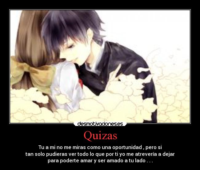 Quizas - Tu a mi no me miras como una oportunidad , pero si
tan solo pudieras ver todo lo que por ti yo me atrevería a dejar
para poderte amar y ser amado a tu lado . . .