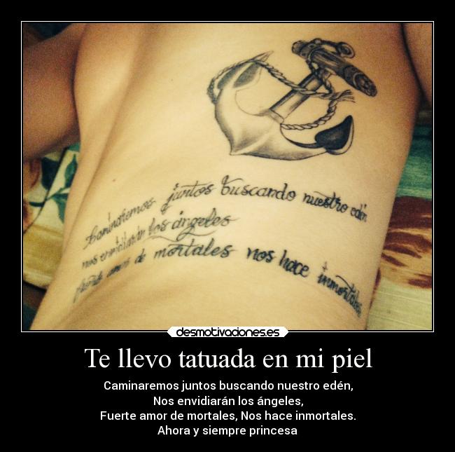 Te llevo tatuada en mi piel - Caminaremos juntos buscando nuestro edén,
Nos envidiarán los ángeles,
Fuerte amor de mortales, Nos hace inmortales.
Ahora y siempre princesa