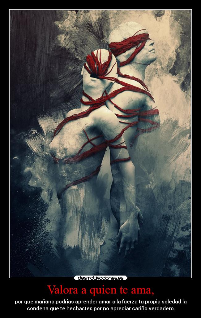 Valora a quien te ama, - por que mañana podrias aprender amar a la fuerza tu propia soledad la
condena que te hechastes por no apreciar cariño verdadero.