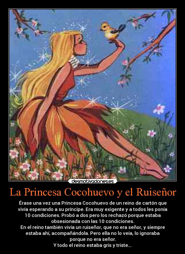 La Princesa Cocohuevo y el Ruiseñor - Érase una vez una Princesa Cocohuevo de un reino de cartón que
vivía esperando a su príncipe. Era muy exigente y a todos les ponía
10 condiciones. Probó a dos pero los rechazó porque estaba
obsesionada con las 10 condiciones.
En el reino también vivía un ruiseñor, que no era señor, y siempre
estaba ahí, acompañándola. Pero ella no lo veía, lo ignoraba
porque no era señor.
Y todo el reino estaba gris y triste...