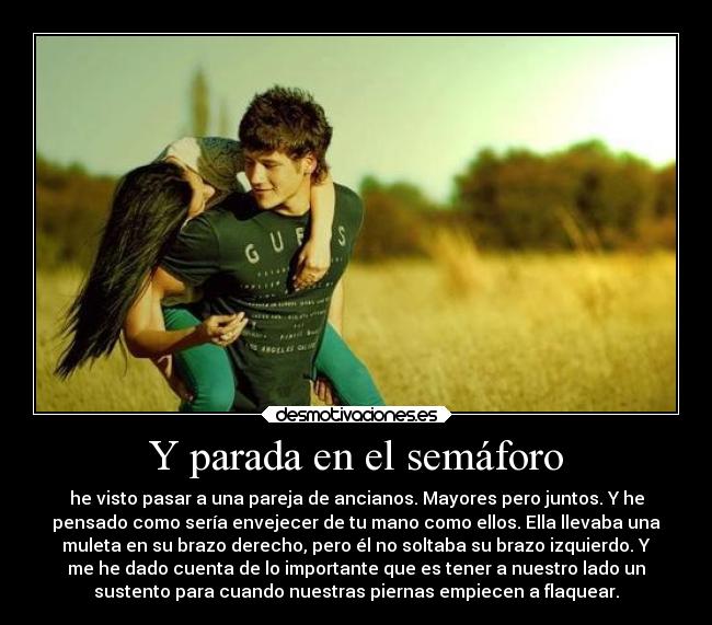 Y parada en el semáforo - he visto pasar a una pareja de ancianos. Mayores pero juntos. Y he
pensado como sería envejecer de tu mano como ellos. Ella llevaba una
muleta en su brazo derecho, pero él no soltaba su brazo izquierdo. Y
me he dado cuenta de lo importante que es tener a nuestro lado un
sustento para cuando nuestras piernas empiecen a flaquear.