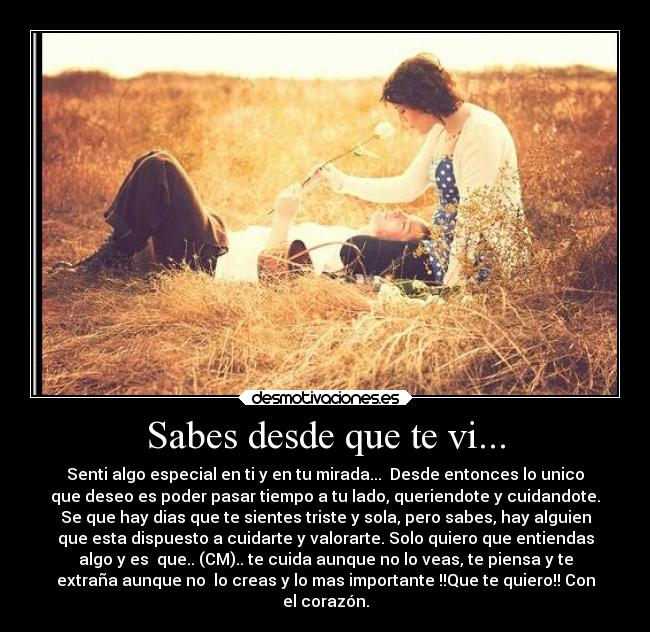 Sabes desde que te vi... - Senti algo especial en ti y en tu mirada... Desde entonces lo unico
que deseo es poder pasar tiempo a tu lado, queriendote y cuidandote.
Se que hay dias que te sientes triste y sola, pero sabes, hay alguien
que esta dispuesto a cuidarte y valorarte. Solo quiero que entiendas
algo y es que.. (CM).. te cuida aunque no lo veas, te piensa y te
extraña aunque no lo creas y lo mas importante !!Que te quiero!! Con
el corazón.