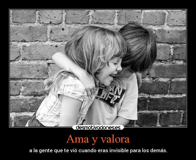 Ama y valora - a la gente que te vió cuando eras invisible para los demás.