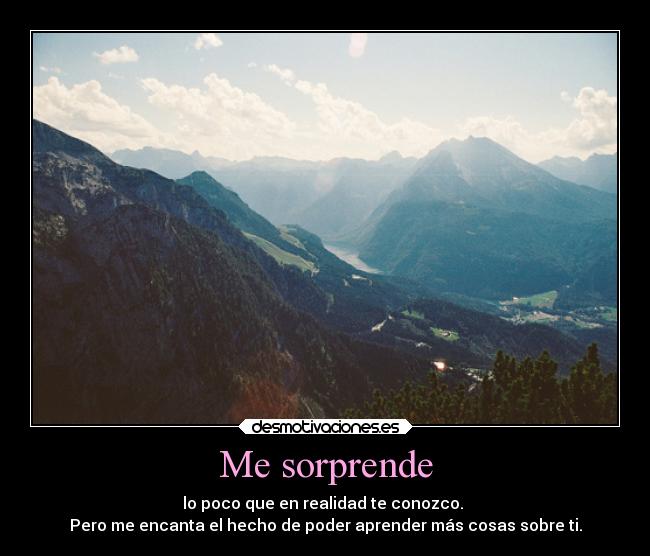 Me sorprende - lo poco que en realidad te conozco. 
Pero me encanta el hecho de poder aprender más cosas sobre ti.