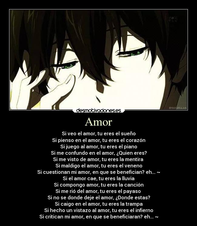 Amor - Si veo el amor, tu eres el sueño
Si pienso en el amor, tu eres el corazón
Si juego al amor, tu eres el piano
Si me confundo en el amor, ¿Quien eres?
Si me visto de amor, tu eres la mentira
Si maldigo el amor, tu eres el veneno
Si cuestionan mi amor, en que se benefician? eh... ~
Si el amor cae, tu eres la lluvia
Si compongo amor, tu eres la canción
Si me rió del amor, tu eres el payaso
Si no se donde deje el amor, ¿Donde estas?
Si caigo en el amor, tu eres la trampa
Si hecho un vistazo al amor, tu eres el infierno
Si critican mi amor, en que se beneficiaran? eh... ~