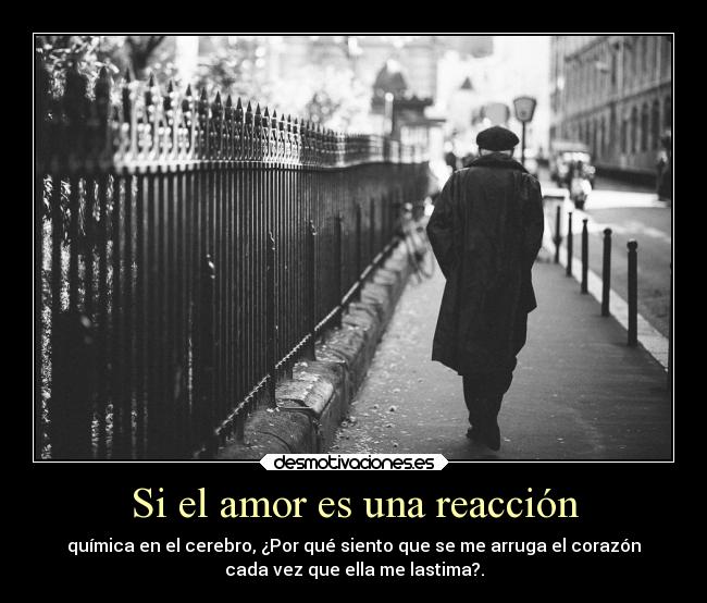 Si el amor es una reacción - química en el cerebro, ¿Por qué siento que se me arruga el corazón
cada vez que ella me lastima?.
