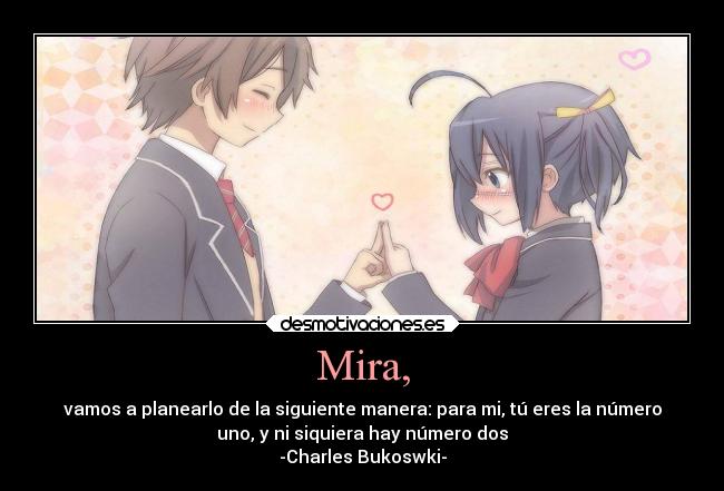 Mira, - vamos a planearlo de la siguiente manera: para mi, tú eres la número
uno, y ni siquiera hay número dos
-Charles Bukoswki-