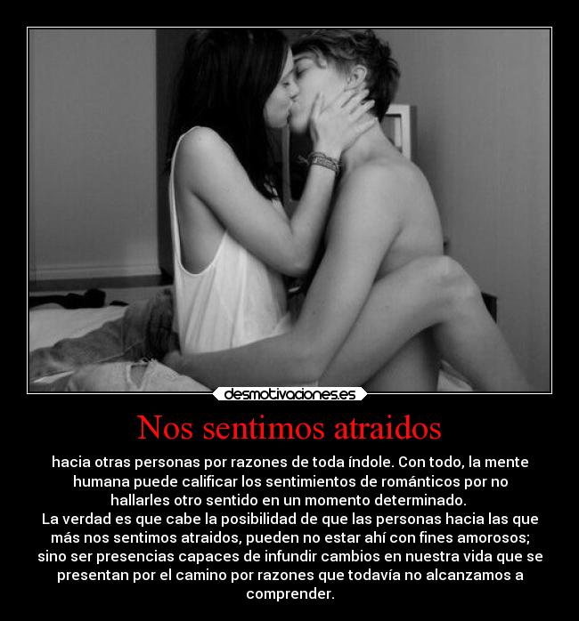 Nos sentimos atraidos - hacia otras personas por razones de toda índole. Con todo, la mente
humana puede calificar los sentimientos de románticos por no
hallarles otro sentido en un momento determinado.
La verdad es que cabe la posibilidad de que las personas hacia las que
más nos sentimos atraidos, pueden no estar ahí con fines amorosos;
sino ser presencias capaces de infundir cambios en nuestra vida que se
presentan por el camino por razones que todavía no alcanzamos a
comprender.