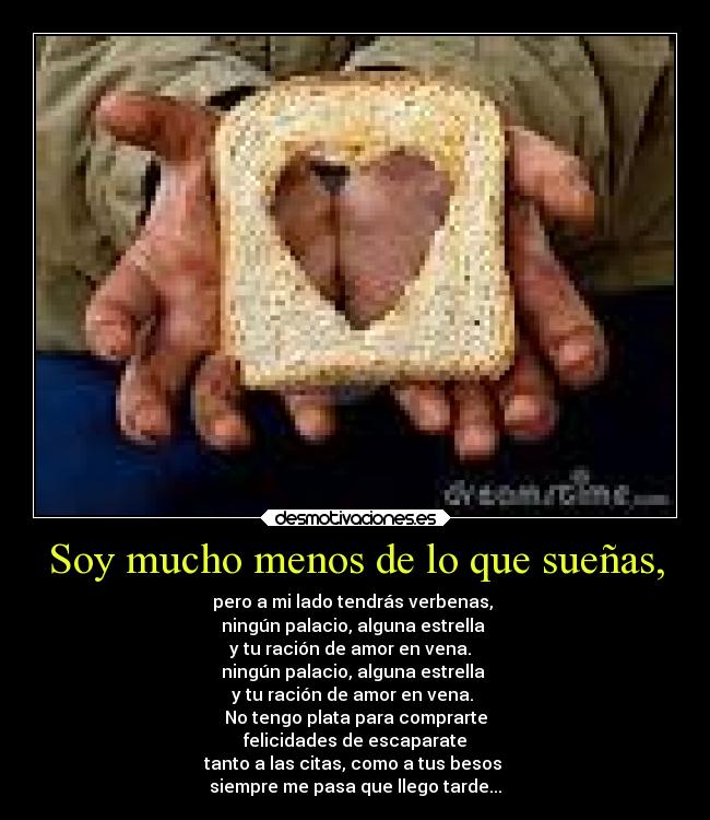 Soy mucho menos de lo que sueñas, - pero a mi lado tendrás verbenas,
ningún palacio, alguna estrella
y tu ración de amor en vena.
ningún palacio, alguna estrella
y tu ración de amor en vena.
No tengo plata para comprarte
felicidades de escaparate
tanto a las citas, como a tus besos
siempre me pasa que llego tarde...