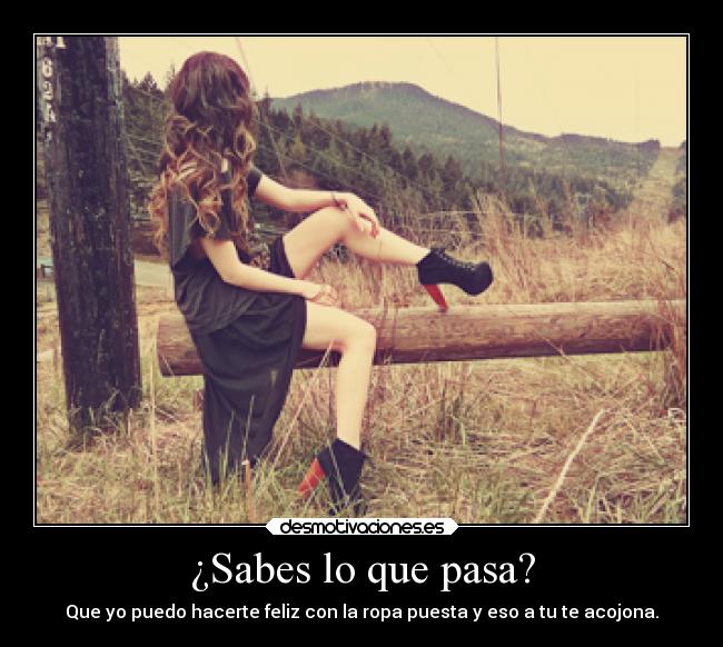 ¿Sabes lo que pasa? - Que yo puedo hacerte feliz con la ropa puesta y eso a tu te acojona.