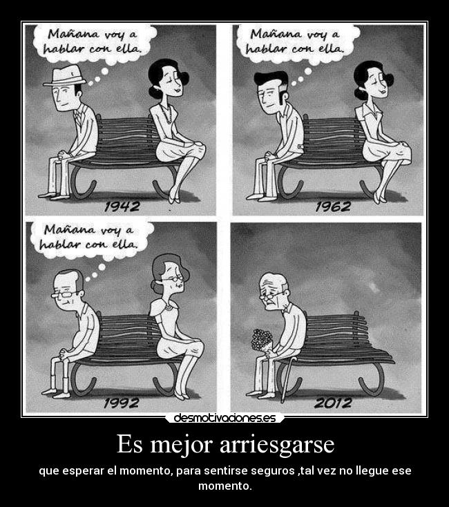 Es mejor arriesgarse - que esperar el momento, para sentirse seguros ,tal vez no llegue ese
momento.