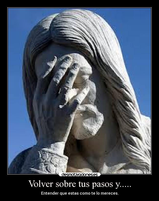 Volver sobre tus pasos y..... - Entender que estas como te lo mereces.