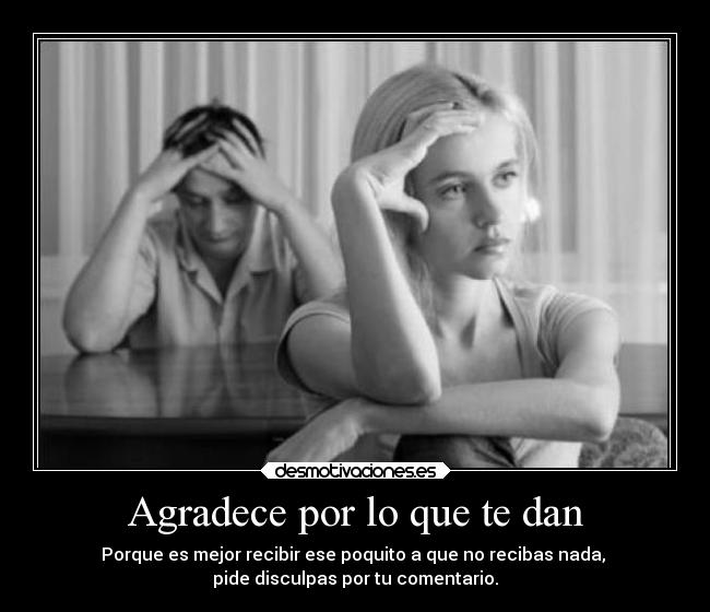 Agradece por lo que te dan - Porque es mejor recibir ese poquito a que no recibas nada, 
pide disculpas por tu comentario.