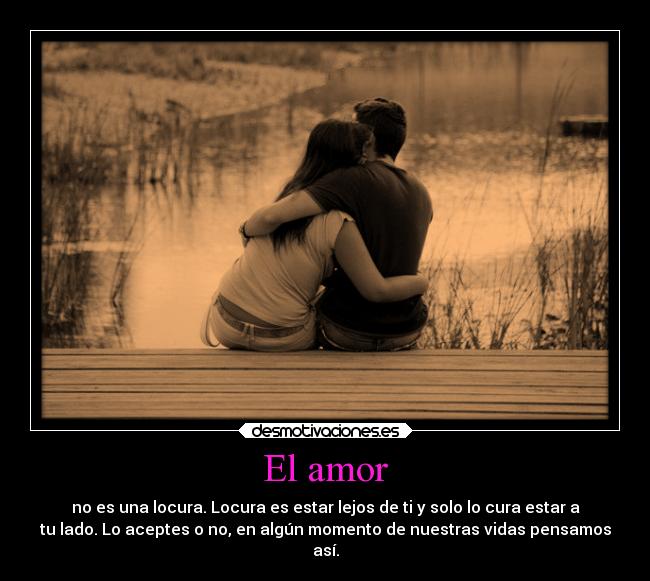 El amor - no es una locura. Locura es estar lejos de ti y solo lo cura estar a
tu lado. Lo aceptes o no, en algún momento de nuestras vidas pensamos
así.