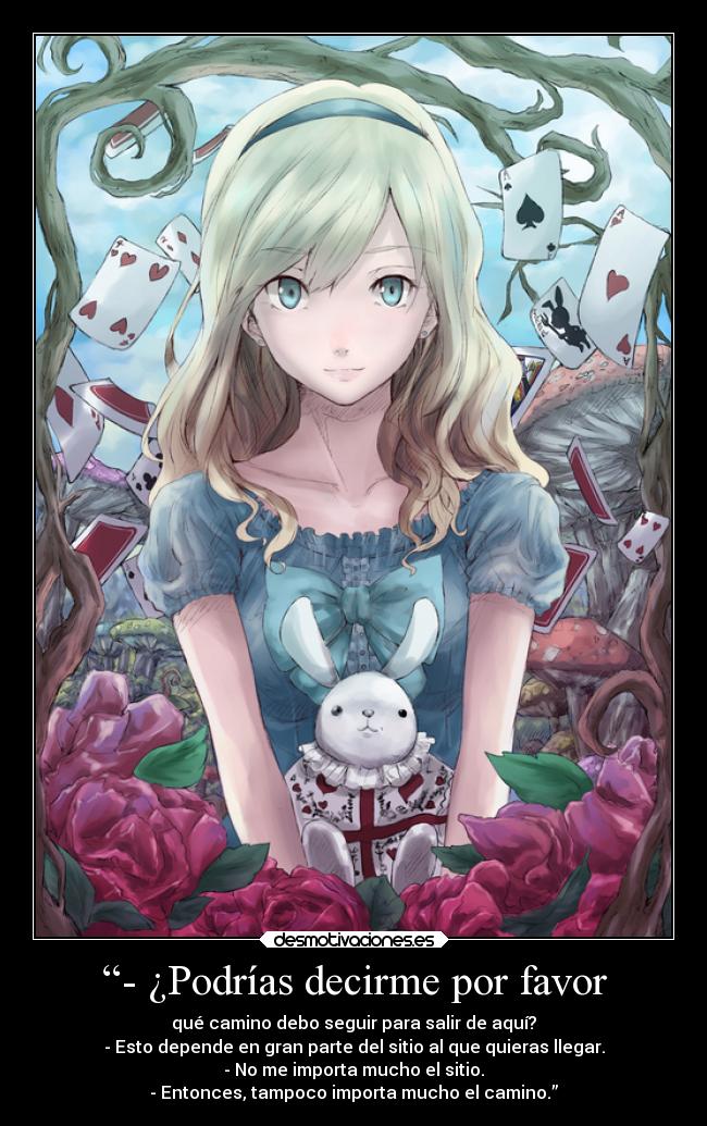 “- ¿Podrías decirme por favor - qué camino debo seguir para salir de aquí?
- Esto depende en gran parte del sitio al que quieras llegar.
- No me importa mucho el sitio.
- Entonces, tampoco importa mucho el camino.”