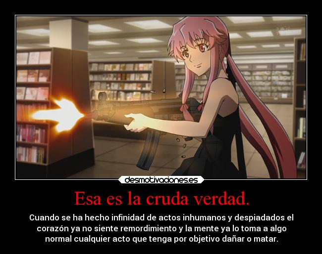 Esa es la cruda verdad. - Cuando se ha hecho infinidad de actos inhumanos y despiadados el
corazón ya no siente remordimiento y la mente ya lo toma a algo
normal cualquier acto que tenga por objetivo dañar o matar.