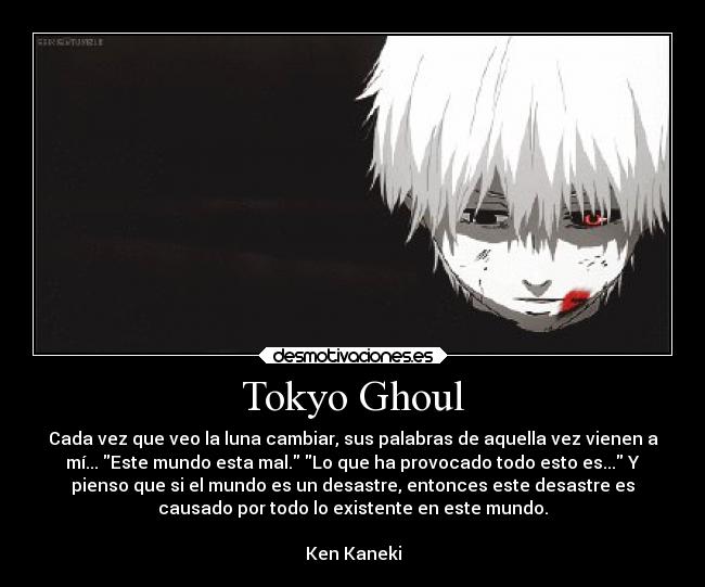 Tokyo Ghoul - Cada vez que veo la luna cambiar, sus palabras de aquella vez vienen a
mí... Este mundo esta mal. Lo que ha provocado todo esto es... Y
pienso que si el mundo es un desastre, entonces este desastre es
causado por todo lo existente en este mundo.
Ken Kaneki