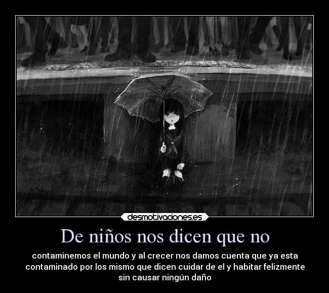 De niños nos dicen que no - contaminemos el mundo y al crecer nos damos cuenta que ya esta
contaminado por los mismo que dicen cuidar de el y habitar felizmente
sin causar ningún daño