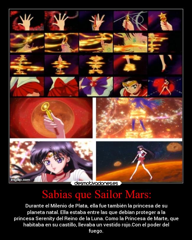 Sabias que Sailor Mars: - Durante el Milenio de Plata, ella fue también la princesa de su
planeta natal. Ella estaba entre las que debían proteger a la
princesa Serenity del Reino de la Luna. Como la Princesa de Marte, que
habitaba en su castillo, llevaba un vestido rojo.Con el poder del
fuego.