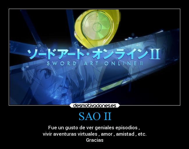 SAO II - Fue un gusto de ver geniales episodios ,
vivir aventuras virtuales , amor , amistad , etc.
Gracias