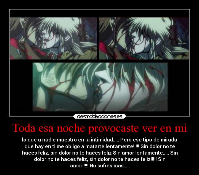 Toda esa noche provocaste ver en mi - lo que a nadie muestro en la intimidad..... Pero ese tipo de mirada
que hay en ti me obligo a matarte lentamente!!!!! Sin dolor no te
haces feliz, sin dolor no te haces feliz Sin amor lentamente..... Sin
dolor no te haces feliz, sin dolor no te haces feliz!!!!! Sin
amor!!!!! No sufres mas.....