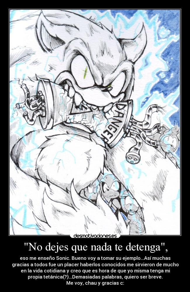 No dejes que nada te detenga, - eso me enseño Sonic. Bueno voy a tomar su ejemplo...Así muchas
gracias a todos fue un placer haberlos conocidos me sirvieron de mucho
en la vida cotidiana y creo que es hora de que yo misma tenga mi
propia tetánica(?)...Demasiadas palabras, quiero ser breve.
Me voy, chau y gracias c: