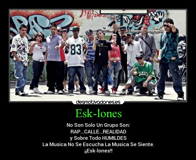 Esk-lones - No Son Solo Un Grupo Son:
RAP...CALLE...REALIDAD
y Sobre Todo HUMILDES
La Musica No Se Escucha La Musica Se Siente.
¡¡Esk-lones!!