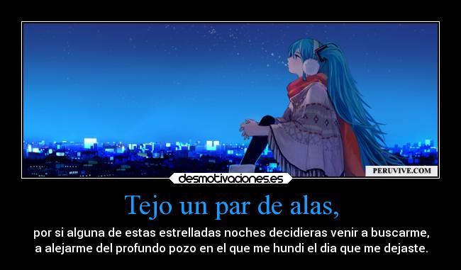 Tejo un par de alas, - por si alguna de estas estrelladas noches decidieras venir a buscarme,
a alejarme del profundo pozo en el que me hundi el dia que me dejaste.