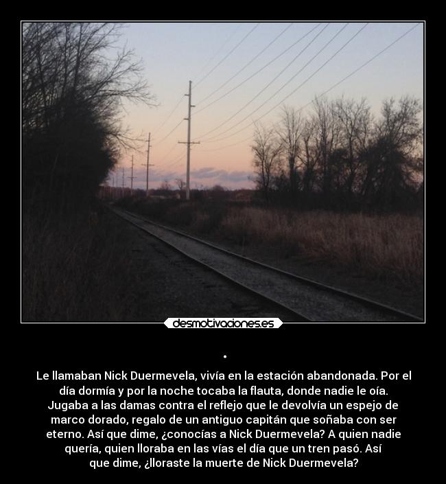 . - Le llamaban Nick Duermevela, vivía en la estación abandonada. Por el
día dormía y por la noche tocaba la flauta, donde nadie le oía.
Jugaba a las damas contra el reflejo que le devolvía un espejo de
marco dorado, regalo de un antiguo capitán que soñaba con ser
eterno. Así que dime, ¿conocías a Nick Duermevela? A quien nadie
quería, quien lloraba en las vías el día que un tren pasó. Así
que dime, ¿lloraste la muerte de Nick Duermevela?