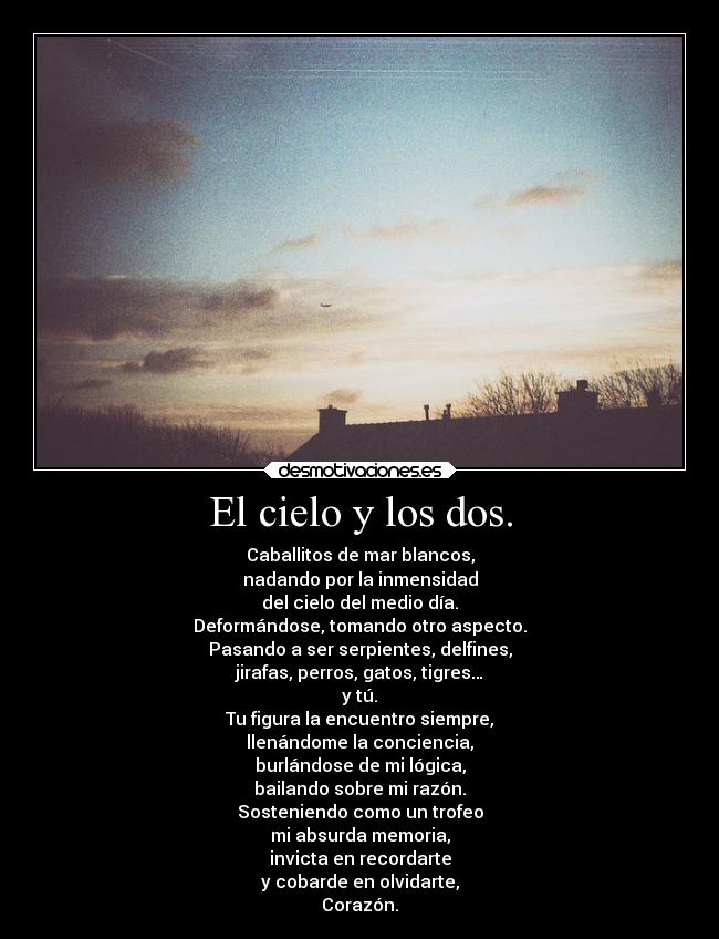 El cielo y los dos. - Caballitos de mar blancos,
nadando por la inmensidad
del cielo del medio día.
Deformándose, tomando otro aspecto.
Pasando a ser serpientes, delfines,
jirafas, perros, gatos, tigres…
y tú.
Tu figura la encuentro siempre,
llenándome la conciencia,
burlándose de mi lógica,
bailando sobre mi razón.
Sosteniendo como un trofeo
mi absurda memoria,
invicta en recordarte
y cobarde en olvidarte,
Corazón.