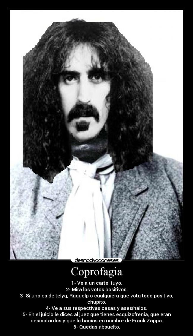 Coprofagia - 1- Ve a un cartel tuyo.
2- Mira los votos positivos.
3- Si uno es de telyg, Raquelp o cualquiera que vota todo positivo,
chupito.
4- Ve a sus respectivas casas y asesínalos.
5- En el juicio le dices al juez que tienes esquizofrenia, que eran
desmotardos y que lo hacías en nombre de Frank Zappa.
6- Quedas absuelto.