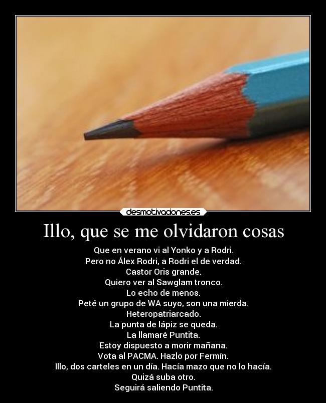 Illo, que se me olvidaron cosas - Que en verano vi al Yonko y a Rodri.
Pero no Álex Rodri, a Rodri el de verdad.
Castor Oris grande.
Quiero ver al Sawglam tronco.
Lo echo de menos.
Peté un grupo de WA suyo, son una mierda.
Heteropatriarcado.
La punta de lápiz se queda.
La llamaré Puntita.
Estoy dispuesto a morir mañana.
Vota al PACMA. Hazlo por Fermín.
Illo, dos carteles en un día. Hacía mazo que no lo hacía.
Quizá suba otro.
Seguirá saliendo Puntita.