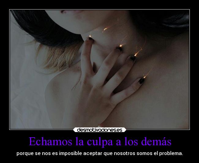 Echamos la culpa a los demás - porque se nos es imposible aceptar que nosotros somos el problema.