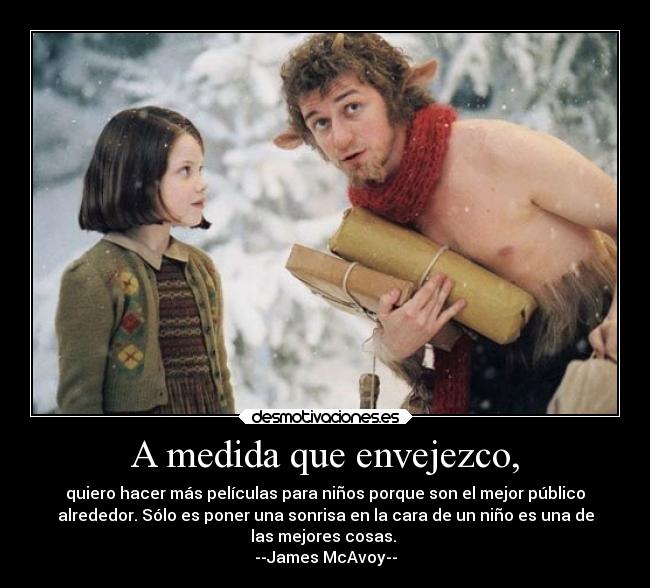 A medida que envejezco, - quiero hacer más películas para niños porque son el mejor público
alrededor. Sólo es poner una sonrisa en la cara de un niño es una de
las mejores cosas.
--James McAvoy--