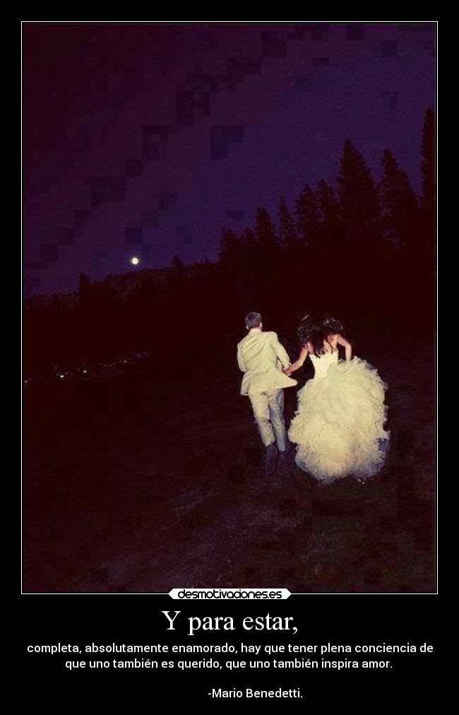 Y para estar, - completa, absolutamente enamorado, hay que tener plena conciencia de
que uno también es querido, que uno también inspira amor. 
                                                                      
                  -Mario Benedetti.