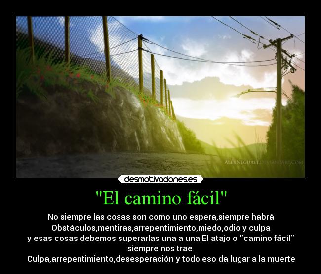 El camino fácil - No siempre las cosas son como uno espera,siempre habrá
Obstáculos,mentiras,arrepentimiento,miedo,odio y culpa
y esas cosas debemos superarlas una a una.El atajo o camino fácil
siempre nos trae 
Culpa,arrepentimiento,desesperación y todo eso da lugar a la muerte